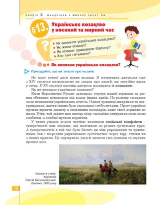 РОЗДІЛ 3 . МАНДРІВКИ У МИНУЛЕ УКРАЇ НИ
Українське козацтво
у воєнний та мирний час
як виникло українське козацтво
cBPonyv
. Хто такі гетьмани.
•••• Як виникло українське козацтво?
Пригадайте, що ви знаєте про козаків.
Не існує точної дати появи козаків. В історичних джерелах уже
з XIV століття натрапляємо на згадки про людей, що постійно жили
у степу. У XV столітті писемні джерела називають їх козаками.
Як же виникло українське козацтво?
Коли Королівство Руське занепало, терени нашої держави за різ­
них обставин потрапили під владу інших країн. По-різному склалася
доля мешканців українських земель. Одних чужинці шанували та під­
тримували, життя інших було складним і небезпечним. Проте українці
мусили шукати захисту в сильніших володарів, адже своєї держави не
мали. Утім, той захист мав високу ціну: сильніші диктували свою волю
слабшим, а слабші мусили коритися.
У таких умовах дедалі частіше виникали соціальні конфлікти -
суперечності між людьми, які належали до різних суспільних груп.
А суперечностей в той час було багато як між українцями та чужин­
цями, так і всередині українського суспільства: через віру, статки чи
з інших причин. Це змушувало людей лишати свої домівки та шукати
кращої долі.
Козаки в степу.
Художник
Сергій Васильківський.
Близько 1890 року
76
 