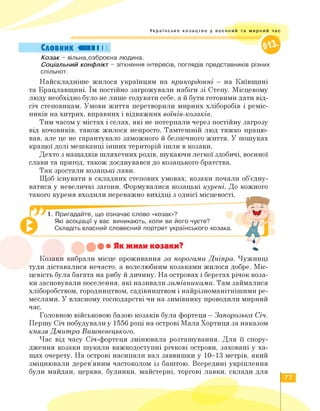Українське козацтво у воєнний та мирний час
Словник «II І І
Козак - вільна,озброєна людина.
Соціальний конфлікт - зіткнення інтересів, поглядів представників різних
спільнот.
Найскладніше жилося українцям на прикордонні - на Київщині
та Брацлавщині. Їм постійно загрожували набіги зі Степу. Місцевому
люду необхідно було не лише годувати себе, а й бути готовими дати від­
січ степовикам. Умови життя перетворили мирних хліборобів і реміс­
ників на хитрих, вправних і відважних воїнів-козаків.
Тим часом у містах і селах, які не потерпали через постійну загрозу
від кочовиків, також жилося непросто. Тамтешній люд тяжко працю­
вав, але це не гарантувало заможного й безпечного життя. У пошуках
кращої долі мешканці інших територій ішли в козаки.
Дехто з нащадків шляхетних родів, шукаючи легкої здобичі, воєнної
слави та пригод, також доєднувався до козацького братства.
Так зростали козацькі лави.
Щоб існувати в складних степових умовах, козаки почали об'єдну­
ватися у невеличкі загони. Формувалися козацькі курені. До кожного
такого куреня входили переважно вихідці з однієї місцевості.
1. Пригадайте, що означає слово «козак»?
Які асоціації у вас виникають, коли ви його чуєте?
Складіть власний словесний портрет українського козака.
•• Як жили козаки?
Козаки вибрали місце проживання за порогами Дніпра. Чужинці
туди діставалися нечасто, а волелюбним козаками жилося добре. Міс­
цевість була багата на рибу й дичину. На островах і берегах річок коза­
ки засновували поселення, які називали зимівниками. Там займалися
хліборобством, городництвом, садівництвом і найрізноманітнішими ре­
меслами. У власному господарстві чи на зимівнику проводили мирний
час.
Головною військовою базою козаків була фортеця - Запорозька Січ.
Першу Січ побудували у 1556 році на острові Мала Хортиця за наказом
князя Дмитра Вишневецького.
Час від часу Січ-фортеця змінювала розташування. Для її спору­
дження козаки шукали важкодоступні річкові острови, заховані у ха­
щах очерету. На острові насипали вал заввишки у 10-13 метрів, який
зміцнювали дерев'яним частоколом із баштою. Всередині укріплення
були майдан, церква, будинки, майстерні, торгові лавки, склади для
77
 