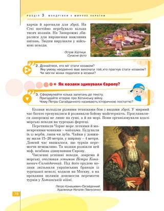 РОЗДІЛ 3 . МАНДРІВКИ У МИНУЛЕ УКРА ї Н И
харчів й арсенали для зброї. На
Січі постійно перебувало кілька
тисяч козаків. На Запорожжі зби­
ралися для вирішення важливих
питань. Звідти вирушали у війсь­
кові походи.
Острів Хортиця.
Сучасне фото
2. Дізнайтеся, хто міг стати козаком?
Яку умову неодмінно мав виконати той,хто прагнув стати козаком?
Чи могли жінки податися в козаки?
••• Як козаки здивували Європу?
3. Сформулюйте кілька запитань до тексту.
Пригадайте історію про Хотинську війну.
Чому Петра Сагайдачного називають історичною постаттю?
Козаки володіли різними техніками бою і видами зброї. У мирний
час багато тренувалися й розвивали бойову майстерність. Прославили­
ся запорожці не лише на суші, а й на морі. Вони організовували вдалі
морські походи на турецькі фортеці.
Перетинали Чорне море легкими й ма-
невреними човнами — чайками. Будували
їх із верби, липи чи дуба. Чайки у довжи­
ну мали 15—20 метрів, у ширину — 4 метри.
Довгий час вважалося, що турків пере­
могти неможливо. Та козаки розвіяли цей
міф, неабияк здивувавши Європу.
Численні успішні походи, зокрема й
морські, очолював гетьман Петро Кона-
шевич-Сагайдачний. Під його орудою ко­
заки звільняли українських бранців із
турецької неволі, ходили на Москву, а на
прохання поляків допомогли перемогти
турків у Хотинській війні.
Петро Конашевич-Сагайдачний.
Художниця Наталія Павлусенко
78
 