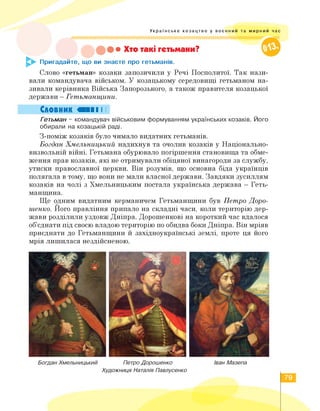 Українське козацтво у воєнний та мирний час
• Хто такі гетьмани?
£► Пригадайте, що ви знаєте про гетьманів.
Слово «гетьман» козаки запозичили у Речі Посполитої. Так нази­
вали командувача військом. У козацькому середовищі гетьманом на­
зивали керівника Війська Запорозького, а також правителя козацької
держави - Гетьманщини.
Словник «II І І
Гетьман - командувач військовим формуванням українських козаків. Його
обирали на козацькій раді.
З-поміж козаків було чимало видатних гетьманів.
Богдан Хмельницький надихнув та очолив козаків у Національно-
визвольній війні. Гетьмана обурювало погіршення становища та обме­
ження прав козаків, які не отримували обіцяної винагороди за службу,
утиски православної церкви. Він розумів, що основна біда українців
полягала в тому, що вони не мали власної держави. Завдяки зусиллям
козаків на чолі з Хмельницьким постала українська держава - Геть­
манщина.
Ще одним видатним керманичем Гетьманщини був Петро Доро­
шенко. Його правління припало на складні часи, коли територію дер­
жави розділили уздовж Дніпра. Дорошенкові на короткий час вдалося
об'єднати під своєю владою територію по обидва боки Дніпра. Він мріяв
приєднати до Гетьманщини й західноукраїнські землі, проте ця його
мрія лишилася нездійсненою.
Богдан Хмельницький Петро Дорошенко Іван Мазепа
Художниця Наталія Павлусенко
79
 