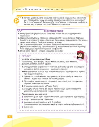 РОЗ Д I Л 3 . М АН Д Р I В КИ У МИНУЛЕ УКРА ї Н И
4. Історія українського козацтва пов'язана із соціальними конфлікта­
ми. Поміркуйте, чому виникали соціальні конфлікти в минулому?
Як їх розв'язували? Які способи розв'язання соціальних конфліктів
можна застосувати сьогодні? Наведіть приклади.
W ПІДСУМОВУЄМО
1.Чому центром українського козацтва стали землі за Дніпровими
порогами?
Здійсніть віртуальну подорож козацькою Січчю на острові Хортиця.
Знайдіть в інтернеті відео «Хортиця. Заповідник серед міста. Ukrainer»,
перегляньте його. Знайдіть помилку у відео.
Які причини спонукали гетьмана Богдана Хмельницького підняти
українців на боротьбу, що переросла у Національно-визвольну війну?
Чи є серед цих причин соціальні конфлікти?
Виконайте проєкт «Історія козацтва в особах».
2.
3.
4.
ПРОЄКТ:
Історія козацтва в особах
(наприклад, Іван Богун, Тиміш Хмельницький, Іван Мазепа,
Данило Апостол, Пилип Орлик)
1. Об'єднайтеся в групи по 4-6 учнів, виберіть одного з найвідомі-
ших діячів доби козаччини і виконайте проєкт.
Мета: дізнатися більше про історію козацтва, підготувавши проєкт
про видатних діячів.
2. Проведіть дослідження. Інформацію можна здобути з книжок,
статей і відео про козаків та інших джерел.
3. Підготуйте цікаві короткі розповіді, ілюстрації, що стосуються
обраної теми дослідження.
4. Створіть презентацію у Power Point.
5. Складіть кілька тестів до вашої презентації, щоб перевірити
уважність однокласників та однокласниць.
Презентація має містити:
• заголовок (має бути коротким,таким, що зацікавить аудиторію);
• вступ (не більше ніж 100 слів);
• викладення дослідження у 5-6 слайдах
(лише основне, не перевантажуйте текст зайвою інформацією);
• висновок.
80
 