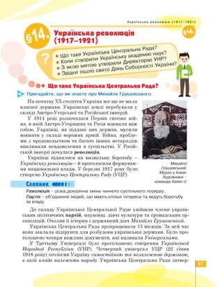 Українська революція (1917-1921)
Українська революція
(1917-1921)
Що таке Українська Центральна Рада?
Пригадайте, що ви знаєте про Михайла Грушевського.
• З які
Звідки
На початку ХХ століття Україна все ще не мала
власної держави. Українські землі перебували у
складі Австро-Угорської та Російської імперій.
У 1914 році розпочалася Перша світова вій­
на, в якій Австро-Угорщина та Росія воювали між
собою. Українці, як піддані цих держав, мусили
воювати у складі ворожих армій. Війна, пробле­
ми з продовольством та багато інших негараздів
викликали невдоволення в суспільстві. У Росій­
ській імперії почалася революція.
Українці піднялися на визвольну боротьбу -
Українську революцію - й проголосили формуван­
ня національної влади. У березні 1917 року було
створено Українську Центральну Раду (УЦР).
Словник «ПІ І І
Михайло
Грушевський.
Мурал у Києві.
Художники -
команда Kailas-V
Революція - різка,докорінна зміна чинного суспільного порядку.
Партія - об'єднання людей, що мають спільні інтереси та ведуть боротьбу
за владу.
До складу Української Центральної Ради увійшли члени україн­
ських політичних партій, науковці, діячі культури та громадських ор­
ганізацій. Очолив її історик і державний діяч Михайло Грушевський.
Українська Центральна Рада пропрацювала 13 місяців. За цей час
вона заклала підґрунтя для розбудови української держави. Було про­
голошено чотири важливі документи, які називали Універсалами.
У Третьому Універсалі було проголошено створення Української
Народної Республіки (УНР). Четвертий універсал УЦР (22 січня
1918 року) оголосив Україну самостійною та незалежною державою,
в якій влада належить народу. Українська Центральна Рада затвер-
81
 