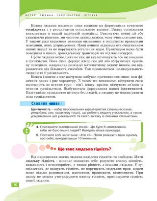 Кожна людина водночас сама впливає на формування сучасного
суспільства і є результатом суспільного впливу. Вплив суспільства
виявляється в нашій щоденній поведінці. Виконуючи певні дії або
ухвалюючи рішення, ми часто не замислюємося, чому вчинили саме так.
У такому разі керуємося певними визнаними в суспільстві правилами
поведінки, яких дотримуємося. Наші вчинки відповідають очікуванням
інших людей та не порушують усталених норм. Прикладом може бути
поведінка в школі, громадському транспорті чи під час екскурсії.
Проте людина може діяти не так, як від неї очікують або як заведено
в суспільстві. Вона сама формує алгоритм дій або обґрунтовує причи­
ну поведінки, наприклад розв'язує математичну задачу іншим, що від­
різняється від більшості, способом. Так проявляється індивідуальність
людини та її унікальність.
Кожен і кожна з нас поступово набуває притаманних лише нам фі­
зичних ознак і рис характеру. З часом ми починаємо відчувати свою
належність до певних груп — сім'ї, класу, країни, відчувати зв'язок із
певним суспільством. Відбувається формування нашої ідентичності.
Пам'ятаймо: суспільство не існує без людей, а людину не можна уявити
поза суспільством.
Словник «III І І
Ідентичність - набір персональних характеристик (зовнішніх ознак,
уподобань, рис характеру тощо), що роблять людину унікальною, а також
усвідомлення цієї унікальності та свого зв'язку із певними спільнотами.
4. Пригадайте сьогоднішній ранок. Що було б неможливим,
якби не було інших людей? Наведіть кілька прикладів.
5. Поставте собі запитання: «Хто я?». Потім розкажіть одне одному
про себе, використавши 10 іменників.
• Що таке людська гідність?
Від народження кожна людина наділена гідністю та свободою. Мати
людську гідність — означає поважати себе, розуміти власну цінність,
важливість і неповторність, а також рівність з іншими людьми. У су­
спільствах, де шанують гідність, не порушують людських прав, кожен
може вільно розвиватися, навчатися, працювати, відпочивати. При
цьому не можна утверджувати власну гідність, принижуючи гідність
іншої людини.
10
 