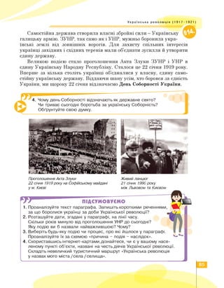 Українська революція (1917-1921)
Самостійна держава створила власні збройні сили - Українську vjb|
галицьку армію. ЗУНР, так само як і УНР, мужньо боронила укра­
їнські землі від зовнішніх ворогів. Для захисту спільних інтересів
українці західних і східних теренів мали об'єднати зусилля й утворити
єдину державу.
Великою подією стало проголошення Акта Злуки ЗУНР і УНР в
єдину Українську Народну Республіку. Сталося це 22 січня 1919 року.
Вперше за кілька століть українці об'єдналися у власну, єдину само­
стійну українську державу. Віддаючи шану усім, хто боровся за єдність
України, ми щороку 22 січня відзначаємо День Соборності України.
4. Чому день Соборності відзначають як державне свято?
Чи триває сьогодні боротьба за українську Соборність?
Обґрунтуйте свою думку.
Проголошення Акта Злуки
22 січня 1919 року на Софійському майдані
у м. Києві
Живий ланцюг
21 січня 1990 року
між Львовом та Києвом
л
ПІДСУМОВУЄМО
1. Проаналізуйте текст параграфа. Запишіть короткими реченнями,
за що боролися українці за доби Української революції?
2. Розташуйте дати, згадані у параграфі, на лінії часу.
Скільки років минуло від проголошення УНР до сьогодні?
Яку подію ви б назвали найважливішою? Чому?
3. Виберіть будь-яку подію чи процес, про які йшлося у параграфі.
Проаналізуйте їх за схемою «причина - подія - наслідок».
4. Скориставшись інтернет-картами,дізнайтеся, чи є у вашому насе­
леному пункті об'єкти, названі на честь діячів Української революції.
Складіть невеличкий туристичний маршрут «Українська революція
у назвах мого міста / села / селища».
85
 