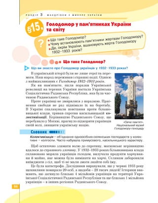 РОЗДІЛ 3 . МАНДРІВКИ У МИНУЛЕ УКРАЇНИ
• Що таке Голодомор?
Що ви знаєте про Голодомор українців у 1932-1933 роках?
В українській історії були не лише герої та пере­
моги. Наш народ переживав і страшні події. Однією
з найжахливіших є ГолоДомор 1932-1933років.
Як ви пам'ятаєте, після поразки Української
революції на теренах України постала Українська
Соціалістична Радянська Республіка, яка була час­
тиною Радянського Союзу.
Проте українці не змирилися з поразкою. Праг­
нення свободи не раз піднімало їх на боротьбу.
В Україні спалахували повстання проти більшо­
вицької влади, тривав спротив насильницькій ко­
лективізації. Керівництво Радянського Союзу, що
перебувало у Москві, прагнуло підкорити українців
своїй волі, знищити українську націю.
Словник І І
«Свіча пам’яті».
Національний музей
Голодомору-геноциду
Колективізація - об'єднання одноосібних селянських господарств у колек­
тивні - колгоспи. Часто набувала примусового, насильницького характеру.
Щоб остаточно зламати волю до спротиву, московське керівництво
вдалося до страшного злочину. У 1932-1933 роках більшовицька влада
сплановано морила українців голодом, вилучала продукти харчуван­
ня й майно, яке можна було виміняти на харчі. Селянам заборонили
виїжджати з сіл, щоб ті не мали змоги знайти собі їжу.
Це була катастрофа. Дослідники вирахували, що у червні 1933 року
щохвилини помирало 20 осіб, а щодоби - 28 тисяч людей! Історики вва­
жають, що загинуло близько 4 мільйонів українців на території Укра­
їнської Соціалістичної Радянської Республіки та ще близько 1 мільйона
українців - в інших регіонах Радянського Союзу.
86
 