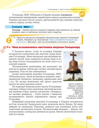 Голодомор у пам'ятниках України та світу
Голодомор 1932—1933 років в Україні визнано геноцидом —
спланованим винищенням українського народу радянською владою.
Україна докладає багато зусиль, щоб розповісти про страшну трагедію
нашого народу усьому світові.
Словник «II І І
Геноцид - масове фізичне знищення окремих групнаселення за певною
ознакою, один із найтяжчих злочинів проти людства.
1. Здійсніть віртуальну мандрівку Національним музеєм Голодомору
в Києві. Перейдіть за посиланням: https://holodomormuseum.org.
ua/3-d-tur/. Дослідіть, про що розповідають експонати музею.
••• Чому встановлюють пам'ятники жертвам Голодомору
У багатьох містах, селах та селищах України
встановлено пам'ятники або пам'ятні знаки жерт­
вам Голодомору. Вони нагадують про мільйони не­
винних людей, яких заморили голодом лише за те,
що вони хотіли господарювати на своїй землі та у
власній державі.
Облаштовуючи пам'ятники, ми показуємо, що
ніколи не можна забути про злочин, скоєний проти
українців. Таке не має повторитися.
Історії пам'ятників жертвам Голодомору 1932—
1933 років різні. Деякі встановила держава, інші -
громадські активісти, мешканці українських міст
і сіл. Це великі монументи або прості дерев'яні
хрести на місці поховань жертв.
На території Національного музею Голодомору-
геноциду в Києві стоїть пам'ятник змученій малень­
кій дівчинці «Гірка пам'ять дитинства». Централь­
на частина меморіалу - Свіча пам'яті є символом
незнищенності пам'яті українського народу про
Голодомор.
Найвищий пам'ятник жертвам Голодомору в Україні встановлено
на 9-му кілометрі Запорізького шосе неподалік міста Дніпро. Це місце
вибрано не випадково. Науковці знайшли там поховання тисяч осіб,
замучених радянською владою. Встановлений меморіал - фігура зне­
силеної жінки з померлоюдитиною на руках. Висота пам'ятника стано­
вить 6,4 метра.
Курган скорботи.
Перший в Україні
пам'ятник жертвам
Голодомору.
Відкритий
у 1993 році
поблизу м. Лубни
Полтавської області
87
 