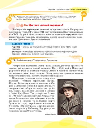 Україна у другій світовій війні (1 939-1 945)
1. Роздивіться карикатуру. Поміркуйте,чому і Німеччина, й СРСР
хотіли захопити українські території?
•••Що таке «новий порядок»?
Договори між агресорами зазвичай не тривають довго. Попри укла­
дену мирну угоду, 22 червня 1941 року гітлерівська Німеччина напала
на СРСР. За рік і місяць німецькі війська остаточно окупували тери­
торію України. Останнім українським містом, захопленим гітлерівця­
ми, став Довжанськ Луганської області.
Словник «II І І
Агресор - країна, що першою застосовує збройну силу проти іншої
держави.
Окупація - тимчасове захоплення частини або всієї території однієї
держави збройними силами іншої держави.
2. Знайдіть на карті України місто Довжанськ.
Загарбавши українські землі, німці запроваджували правила та
закони, які називали «новий порядок». Ще у 1940 році у Німеччині
розробили план, за яким на теренах Східної Європи не повинно було
залишитися самостійних держав. Гітлер планував знищити частину
місцевого населення, а решту перетворити на рабів.
Жахливим утіленням цього плану став
Голокост - трагедія єврейського народу.
Під час Голокосту нацисти знищили в Єв­
ропі 6 мільйонів євреїв. В Україні для цього
створили сотні таборів та спеціальних райо­
нів. Місцем пам'яті про Голокост в Україні
є Бабин Яр у Києві. Тут розстріляли близь­
ко 100 тисяч мирних жителів. Серед стра­
чених були представники багатьох народів,
що жили в Україні, та найбільше жертв
було саме серед єврейського населення.
У лютому 1942 року разом із групою україн­
ських патріотів у Бабиному Яру розстріля­
ли письменницю Олену Телігу.
Олена Теліга
91
 