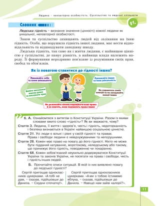 Людина - неповторна особистість. Суспільство та людські спільноти
Словник ШВІ І І
Людська гідність - визнання значення (цінності) кожної людини як
унікальної, неповторної особистості.
Закон та суспільство захищають людей від зазіхання на їхню
гідність. Особа, що порушила гідність іншої людини, має нести відпо­
відальність та відшкодувати заподіяну шкоду.
Людська гідність, так само як і життя людини, є найвищою цінні­
стю у суспільстві, де панує рівність, а найвища влада належить на­
роду. Її формування нерозривно пов'язане із розумінням своїх прав,
свобод та обов'язків.
Як із повагою ставитися до гідності інших?
Поважайте себе
та свою унікальність
Не соромтесь своїх
емоцій та не засуджуйте
емоції інших
Поважайте інших
та їхню унікальність
Не дозволяйте нікому порушувати ваші права
)___й не мовчіть, коли порушують права інших
m6. А. Ознайомтеся з витягом із Конституції України. Разом із якими
словами вжито слово «гідність»? Як ви вважаєте, чому?
Стаття 3. Людина, її життя і здоров'я, честь і гідність, недоторканність
і безпека визнаються в Україні найвищою соціальною цінністю.
Стаття 21. Усі люди є вільні і рівні у своїй гідності та правах.
Права і свободи людини є невідчужуваними та непорушними.
Стаття 28. Кожен має право на повагу до його гідності. Ніхто не може
бути підданий катуванню, жорстокому, нелюдському або такому,
що принижує його гідність, поводженню чи покаранню.
Стаття 68. Кожен зобов'язаний неухильно додержуватися Конституції
України та законів України, не посягати на права і свободи, честь
і гідність інших людей.
Б.
до людської гідності?
Сергій пригощав одноклас­
ників цукерками. «А тобі не
дам, - сказав, підійшовши до
Данила. - Схудни спочатку!».
Прочитайте описи ситуацій. В якій із них виявлено повагу
Сергій пригощав однокласників
цукерками. «А ми з тобою їстимемо
яблука, - сказав, підійшовши до
Данила. - Навіщо нам зайві калорії?».
11
 