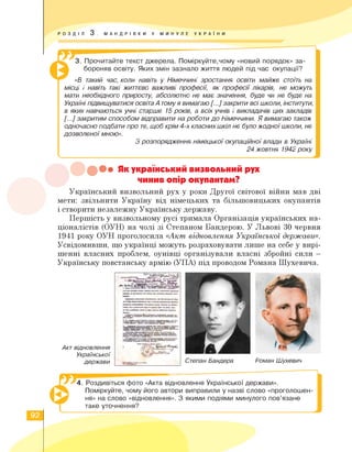 РОЗДІЛ 3 . МАНДРІВКИ У МИНУЛЕ УКРА ї Н И
&3. Прочитайте текст джерела. Поміркуйте,чому «новий порядок» за­
бороняв освіту. Яких змін зазнало життя людей під час окупації?
«В такий час, коли навіть у Німеччині зростання освіти майже стоїть на
місці і навіть такі життєво важливі професії, як професії лікарів, не можуть
мати необхідного приросту, абсолютно не має значення, буде чи не буде на
Україні підвищуватися освіта А томуя вимагаю [...] закрити всі школи, інститути,
в яких навчаються учні старше 15 років, а всіх учнів і викладачів цих закладів
[...] закритим способом відправити на роботи до Німеччини. Я вимагаю також
одночасно подбати про те, щоб крім 4-х класних шкіл не було жодної школи, не
дозволеної мною».
З розпорядження німецької окупаційної влади в Україні
24 жовтня 1942 року
X.
••• Як український визвольний рух
чинив опір окупантам?
Український визвольний рух у роки Другої світової війни мав дві
мети: звільнити Україну від німецьких та більшовицьких окупантів
і створити незалежну Українську державу.
Першість у визвольному русі тримала Організація українських на­
ціоналістів (ОУН) на чолі зі Степаном Бандерою. У Львові 30 червня
1941 року ОУН проголосила «Акт відновлення Української держави».
Усвідомивши, що українці можуть розраховувати лише на себе у вирі­
шенні власних проблем, оунівці організували власні збройні сили -
Українську повстанську армію (УПА) під проводом Романа Шухевича.
Акт відновлення
Української
держави Степан Бандера Роман Шухевич
4. Роздивіться фото «Акта відновлення Української держави».
Поміркуйте, чому його автори виправили у назві слово «проголошен­
ня» на слово «відновлення». З якими подіями минулого пов'язане
таке уточнення?
92
 
