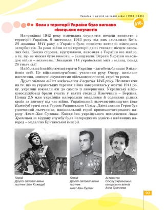 Україна у другій світовій війні (1 939-1 945)
••• Коли з території України було вигнано
німецьких окупантів
Наприкінці 1942 року німецьких окупантів почали виганяти з
території України. 6 листопада 1943 року від них звільнили Київ.
28 жовтня 1944 року з України було повністю вигнано німецьких
загарбників. За роки війни наші території двічі ставали місцем запек­
лих боїв. Кожна сторона, відступаючи, вивозила з України все майно,
а те, що не можна було вивезти, — знищували. Втрати України внаслі­
док війни — величезні. Знищили 714 українських міст і селищ, понад
28 тисяч сіл!
Найбільші й найболючіші втрати України — загибель близько 9 міль­
йонів осіб. Це військовослужбовці, учасники руху Опору, цивільне
населення, знищені окупантами військовополонені, євреї та роми.
Друга світова війна закінчилася 2 вересня 1945 року. Незважаючи
на те, що на українських теренах війна завершилась у жовтні 1944 ро­
ку, українці воювали аж до самого її завершення. Українські війсь­
ковослужбовці брали участь у взятті столиці Німеччини — Берліна.
Понад 2,5 млн українців нагородили медалями й орденами різних
країн за звитягу під час війни. Український льотчик-винищувач Іван
Кожедуб тричі став Героєм Радянського Союзу. Двічі звання Героя був
удостоєний льотчик-ас, національний герой кримськотатарського на­
роду Амет-Хан Султан. Канадійка українського походження Анна
Храплива за віддану службу була нагороджена однією з найвищих на­
город — медаллю Британської імперії.
Герой
Другої світової війни
льотчик Іван Кожедуб
Герой
Другої світової війни
льотчик
Амет-Хан Султан
Активістка
Союзу Українських
канадських вояків
Анна Храплива
93
 