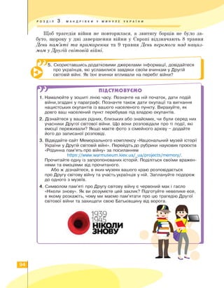 РОЗДІЛ 3 . МАНДРІВКИ У МИНУЛЕ УКРА ї Н И
Щоб трагедія війни не повторилася, а звитягу борців не було за­
буто, щороку у дні завершення війни у Європі відзначають 8 травня
День пам'яті та примирення та 9 травня День перемоги над нациз­
мом у Другій світовій війні.
5. Скориставшись додатковими джерелами інформації, довідайтеся
про українців, які уславилися завдяки своїм вчинкам у Другій
світовій війні. Як їхні вчинки впливали на перебіг війни?
W ПІДСУМОВУЄМО
1. Намалюйте у зошиті лінію часу. Позначте на ній початок, дати подій
війни,згадані у параграфі. Позначте також дати окупації та вигнання
нацистських окупантів із вашого населеного пункту. Вирахуйте, як
довго ваш населений пункт перебував під владою окупантів.
2. Дізнайтеся у ваших рідних, близьких або знайомих, чи були серед них
учасники Другої світової війни. Що вони розповідали про ті події, які
емоції переживали? Якщо маєте фото з сімейного архіву - додайте
його до записаної розповіді.
3. Відвідайте сайт Меморіального комплексу «Національний музей історії
України у Другій світовій війні». Перейдіть до рубрики наукових проєктів
«Родинна пам'ять про війну» за посиланням
https://www.warmuseum.kiev.ua/_ua/projects/memory/.
Прочитайте одну із запропонованих історій. Поділіться своїми вражен­
нями та емоціями від прочитаного.
Або ж дізнайтеся, в яких музеях вашого краю розповідається
про Другу світову війну та участь українців у ній. Заплануйте подорож
до одного з музеїв.
4. Символом пам'яті про Другу світову війну є червоний мак і гасло
«Ніколи знову». Як ви розумієте цей заклик? Підготуйте невелике есе,
в якому розкажіть, чому ми маємо пам'ятати про цю трагедію Другої
світової війни та захищати свою Батьківщину від ворога.
94
 