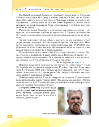 РОЗ Д I Л 3 . М А Н Д RI В КИ У МИНУЛЕ УКРАЇНИ
Майбутній яскравий борець за українську незалежність, В'ячеслав
Чорновіл народився 1937 року у маленькому селі Єрки, що на Черка­
щині. Вже навчаючись в університеті, Чорновіл вражав сміливістю ви­
словлювань. Провокаційні та сміливі заяви Чорновола з часом стали
виходити за межі приватних бесід, виливаючись у публічні виступи,
диспути та заяви.
Радянська влада боролася з ним своїми звичними методами — об­
шуками, звільненнями з роботи та арештами. А Чорновіл відплачував
їй сторицею: протестами, мітингами, викривальними статтями та книж-
ками.
За документальну збірку «Лихо з розуму», де він описував історії
репресованих, молодий політик отримав премію міжнародного Пен-
клубу від світової спільноти та 3 роки концтабору від СРСР (1967 рік).
«Платою» за підпільний часопис «Український вісник» стали 6 років
колонії суворого режиму та 3 роки заслання.
Колеги говорили про нього: «Він абсолютно звичайна людина. Він
просто дуже енергійний. І дуже багато знав. Він бачив Україну, по-
перше, тільки демократичною. Він завжди дивився на захід, вважав,
що Україна має бути з Європою і тільки з Європою».
За матеріалами inlviv.in.ua
Першим важливим документом на шляху до незалежності стала
Декларація про державний суверенітет України. Верховна Рада ухва­
лила її 16 липня 1990 року. Документ проголошував, що УРСР само­
стійно й незалежно від інших республік вирішує питання внутріш­
нього життя й зовнішньої політики.
Демократичні зміни в Україні підтримали студенти. У жовтні вони
розпочали страйк, який отримав назву «Революція на граніті». Молоді
люди не хотіли, щоб Україна підписала новий союзний договір і зали­
шилася у складі Радянського Союзу.
24 серпня 1991 року Верховна Рада
ухвалила Акт проголошення незалеж­
ності України. Автором тексту доку­
мента була група депутатів на чолі з
Левком Лук'яненком.
Левко Лук'яненко
96
 