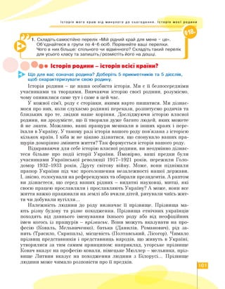 Історія мого краю від минулого до сьогодення. Історія моєї родини
1. Складіть самостійно перелік «Мій рідний край для мене - це».
Об'єднайтеся в групи по 4-6 осіб. Порівняйте ваші переліки.
Чого в них більше: спільного чи відмінного? Складіть такий перелік
для усього класу та запишіть / розмістіть його на дошці.
Історія родини - історія всієї країни?
Що для вас означає родина? Доберіть 5 прикметників та 5 дієслів,
щоб охарактеризувати свою родину.
Історія родини — це наша особиста історія. Ми є її безпосередніми
учасниками та творцями. Вивчаючи історію своєї родини, розуміємо,
чому опинилися саме тут і саме в цей час.
У кожної сім'ї, роду є сторінки, якими варто пишатися. Ми дізнає­
мося про них, коли слухаємо родинні перекази, розпитуємо родичів та
близьких про те, звідки наше коріння. Досліджуючи історію власної
родини, ви зрозумієте, що її творили дуже багато людей, яких можете
й не знати. Можливо, ваші пращури мешкали в інших краях і пере­
їхали в Україну. У такому разі історія вашого роду пов'язана з історією
кількох країн. І хіба ж не цікаво дізнатися, що спонукало ваших пра­
щурів докорінно змінити життя? Так формується історія вашого роду.
Відкриваючи для себе історію власної родини, ви неодмінно дізнає­
теся більше про події історії України. Ймовірно, ваші предки були
учасниками Української революції 1917—1921 років, пережили Голо­
домор 1932—1933 років, Другу світову війну. Може, вони піднімали
прапор України під час проголошення незалежності нашої держави.
І, звісно, голосували на референдумах та обирали президентів. А раптом
ви дізнаєтеся, що серед ваших рідних — видатні науковці, митці, які
своєю працею прославляли і прославляють Україну? А може, вони все
життя важко працювали на землі або вчили дітей, рятували чиїсь жит­
тя чи добували вугілля...
Належність людини до роду визначає її прізвище. Прізвища ма­
ють різну будову та різне походження. Прізвища етнічних українців
походять від давнього іменування їхнього роду або від неофіційних
імен когось із пращурів — прізвиськ. Вони можуть вказувати на про­
фесію (Коваль, Мельниченко), батька (Данилів, Романович), рід за­
нять (Трясило, Скрипаль), місцевість (Полтавський, Лісогор). Чимало
прізвищ представників і представниць народів, що живуть в Україні,
утворилися за тим самим принципом: наприклад, угорське прізвище
Ковач вказує на професію коваля, німецьке Мюллер — мельника, пріз­
вище Литвин вказує на походження людини з Білорусі. Прізвище
людини може чимало розповісти про її предків.
101
 