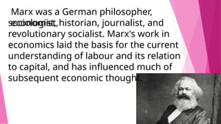 Marx was a German philosopher,
economist,
sociologist, historian, journalist, and
revolutionary socialist. Marx's work in
economics laid the basis for the current
understanding of labour and its relation
to capital, and has influenced much of
subsequent economic thought.
 
