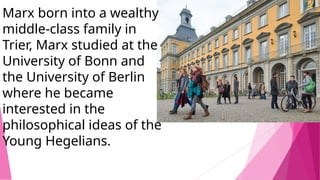 Marx born into a wealthy
middle-class family in
Trier, Marx studied at the
University of Bonn and
the University of Berlin
where he became
interested in the
philosophical ideas of the
Young Hegelians.
 