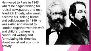 He moved to Paris in 1843,
where he began writing for
radical newspapers and met
Friedrich Engels, who would
become his lifelong friend
and collaborator. In 1849 he
was exiled and moved to
London together with his wife
and children, where he
continued writing and
formulating his theories
about social and economic
activity
 