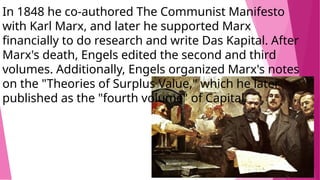 In 1848 he co-authored The Communist Manifesto
with Karl Marx, and later he supported Marx
financially to do research and write Das Kapital. After
Marx's death, Engels edited the second and third
volumes. Additionally, Engels organized Marx's notes
on the "Theories of Surplus Value," which he later
published as the "fourth volume" of Capital.
 