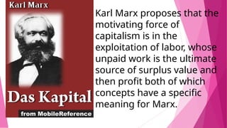 Karl Marx proposes that the
motivating force of
capitalism is in the
exploitation of labor, whose
unpaid work is the ultimate
source of surplus value and
then profit both of which
concepts have a specific
meaning for Marx.
 