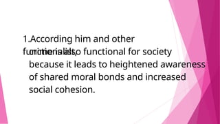 1.According him and other
functionalist,
crime is also functional for society
because it leads to heightened awareness
of shared moral bonds and increased
social cohesion.
 