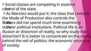 Social classes are competing in essence
for
control of the state.
As Marxists would put it: the class that controls
the Mode of Production also controls the
State.
Marx did not spend much time examining
the
state or political institutions. Political life is an
illusion or distortion of reality, so why study that
distortion? It is better to concentrate on the reality
behind the veil of politics: the economic structure
of society.
 