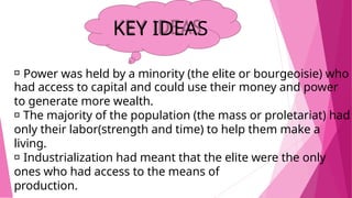 KEY IDEAS
Power was held by a minority (the elite or bourgeoisie) who
had access to capital and could use their money and power
to generate more wealth.
The majority of the population (the mass or proletariat) had
only their labor(strength and time) to help them make a
living.
Industrialization had meant that the elite were the only
ones who had access to the means of
production.
 