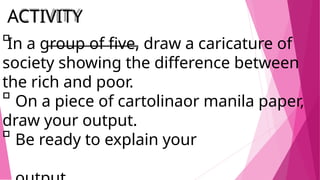 ACTIVITY
In a group of five, draw a caricature of
the rich and poor.
draw your output.
society showing the difference between
On a piece of cartolinaor manila paper,
Be ready to explain your
 