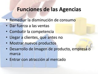 Funciones de las Agencias
• Remediar la disminución de consumo
• Dar fuerza a las ventas
• Combatir la competencia
• Llegar a clientes, que antes no
• Mostrar nuevos productos
• Desarrollo de Imagen de producto, empresa o
marca
• Entrar con atracción al mercado
 