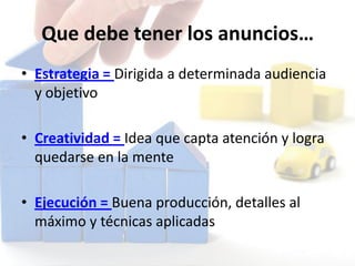 Que debe tener los anuncios…
• Estrategia = Dirigida a determinada audiencia
y objetivo
• Creatividad = Idea que capta atención y logra
quedarse en la mente
• Ejecución = Buena producción, detalles al
máximo y técnicas aplicadas
 