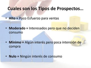 Cuales son los Tipos de Prospectos…
• Alto = Poco Esfuerzo para ventas
• Moderado = Interesados pero que no deciden
consumo
• Mínimo = Algún interés pero poca intensión de
compra
• Nulo = Ningún interés de consumo
 