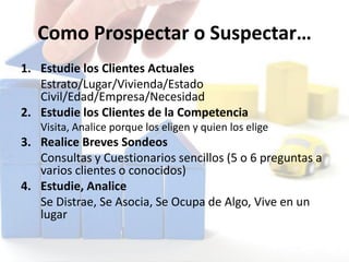 Como Prospectar o Suspectar…
1. Estudie los Clientes Actuales
Estrato/Lugar/Vivienda/Estado
Civil/Edad/Empresa/Necesidad
2. Estudie los Clientes de la Competencia
Visita, Analice porque los eligen y quien los elige
3. Realice Breves Sondeos
Consultas y Cuestionarios sencillos (5 o 6 preguntas a
varios clientes o conocidos)
4. Estudie, Analice
Se Distrae, Se Asocia, Se Ocupa de Algo, Vive en un
lugar
 