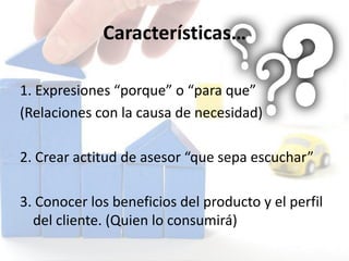 Características…
1. Expresiones “porque” o “para que”
(Relaciones con la causa de necesidad)
2. Crear actitud de asesor “que sepa escuchar”
3. Conocer los beneficios del producto y el perfil
del cliente. (Quien lo consumirá)
 