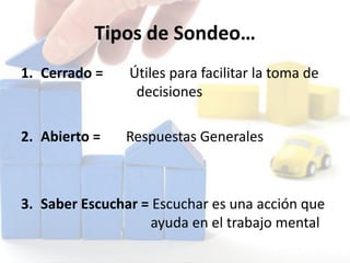 Tipos de Sondeo…
1. Cerrado = Útiles para facilitar la toma de
decisiones
2. Abierto = Respuestas Generales
3. Saber Escuchar = Escuchar es una acción que
ayuda en el trabajo mental
 