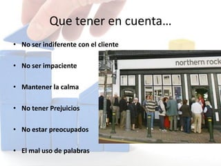 Que tener en cuenta…
• No ser indiferente con el cliente
• No ser impaciente
• Mantener la calma
• No tener Prejuicios
• No estar preocupados
• El mal uso de palabras
 