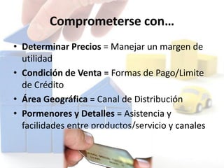 Comprometerse con…
• Determinar Precios = Manejar un margen de
utilidad
• Condición de Venta = Formas de Pago/Limite
de Crédito
• Área Geográfica = Canal de Distribución
• Pormenores y Detalles = Asistencia y
facilidades entre productos/servicio y canales
 