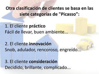 Otra clasificación de clientes se basa en las
siete categorías de "Picasso":
1. El cliente práctico
Fácil de llevar, buen ambiente...
2. El cliente innovación
Snob, adulador, rencoroso, engreído...
3. El cliente consideración
Decidido, brillante, complicado...
 