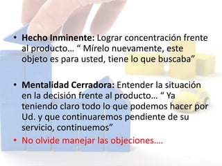 • Hecho Inminente: Lograr concentración frente
al producto… “ Mírelo nuevamente, este
objeto es para usted, tiene lo que buscaba”
• Mentalidad Cerradora: Entender la situación
en la decisión frente al producto… “ Ya
teniendo claro todo lo que podemos hacer por
Ud. y que continuaremos pendiente de su
servicio, continuemos”
• No olvide manejar las objeciones….
 