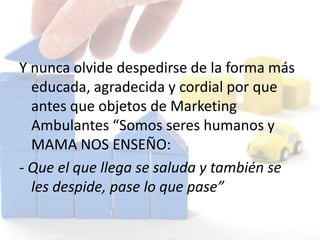 Y nunca olvide despedirse de la forma más
educada, agradecida y cordial por que
antes que objetos de Marketing
Ambulantes “Somos seres humanos y
MAMA NOS ENSEÑO:
- Que el que llega se saluda y también se
les despide, pase lo que pase”
 