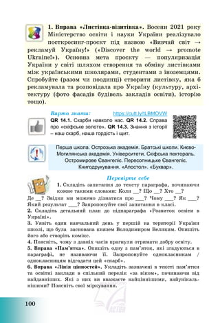 100
Варто знати: https://cutt.ly/tLBMOVW
QR 14.1. Скарби навколо нас. QR 14.2. Справа
про «скіфське золото». QR 14.3. Знання з історії
– наш скарб, наша гордість і щит.
Перша школа. Острозька академія. Братські школи. Києво-
Могилянська академія. Університети. Скіфська пектораль.
Остромирове Євангеліє. Пересопницьке Євангеліє.
Книгодрукування. «Апостол». «Буквар».
Перевірте себе
1. Складіть запитання до тексту параграфа, починаючи
кожне такими словами: Коли __? Що __? Хто __?
Де __? Звідки ми можемо дізнатися про ___? Чому ___? Як ___?
Який результат ___? Запропонуйте свої запитання в класі.
2. Складіть детальний план до підпараграфа «Розвиток освіти в
Україні».
3. Уявіть один навчальний день у першій на території України
школі, що була заснована князем Володимиром Великим. Опишіть
його або створіть комікс.
4. Поясніть, чому з давніх часів прагнули отримати добру освіту.
5. Вправа «Пам’ятка». Опишіть одну з пам’яток, які згадуються в
параграфі, не називаючи її. Запропонуйте однокласникам /
однокласницям відгадати цей «скарб».
6. Вправа «Лінія цінностей». Укладіть зазначені в тексті пам’ятки
та освітні заклади в спільний перелік «за віком», починаючи від
найдавніших. Які з них ви вважаєте найціннішими, найунікаль-
нішими? Поясніть свої міркування.
1. Вправа «Листівка-візитівка». Восени 2021 року
Міністерство освіти і науки України реалізувало
посткросинг-проєкт під назвою «Вивчай світ →
рекламуй Україну!» («Discover the world → promote
Ukraine!»). Основна мета проєкту – популяризація
України у світі шляхом створення та обміну листівками
між українськими школярами, студентами з іноземцями.
Спробуйте (разом чи поодинці) створити листівку, яка б
рекламувала та розповідала про Україну (культуру, архі-
тектуру (фото фасадів будівель закладів освіти), історію
тощо).
 