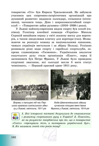 102
товариства «Січ» був Кирило Трильовський. Не забували
учасники цих спортивно-патріотичних організацій про
духовний розвиток: видавали календарі, співаники (пісен-
ники), часописи тощо. Діяв і широкомасштабний спорт-
клуб – «Товариство забав рухових» (1910—1930-і роки).
У Львові найпопулярнішим видом спорту був хокей (га-
ківка). Голкіпер хокейної команди «Україна» Микола
Скрипій винайшов першу у світі захисну маску для ворота-
рів, а також змоделював ключку для воротаря (гак). Незва-
жаючи на розподіл команд за національними ознаками,
чимало українців виступали і за збірну Польщі. Успішно
розвивали різні види спорту і єврейські спортклуби, зо-
крема славновідома «Гасмонея». Українським аналогом
скаутського руху стала організація «Пласт», серед її
засновників був Петро Франко. У Львові було проведено
спортивні змагання, які сьогодні могли б мати статус
чемпіонату, – Перший краєвий здвиг 1911 року.
Вправи з палицею під час Пер-
шого краєвого сокільського здви-
гу у Львові, світлина, 1911 рік
Хода Шевченківського здвигу
сучасною площею імені Івана
Франка у Львові, світлина, 1914 рік
1. Які історичні постаті долучилися до становлення
і розвитку спортивного руху в Україні? 2. Поясніть,
як ви розумієте твердження про те, що в товаристві
«Сокіл» «тренували тіло, а виховували український дух».
3. Як називали хокей сто років тому?
 