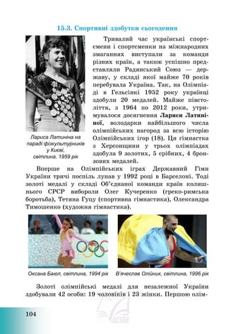 104
15.3. Спортивні здобутки сьогодення
Тривалий час українські спорт-
смени і спортсменки на міжнародних
змаганнях виступали за команди
різних країн, а також успішно пред-
ставляли Радянський Союз – дер-
жаву, у складі якої майже 70 років
перебувала Україна. Так, на Олімпіа-
ді в Гельсінкі 1952 року українці
здобули 20 медалей. Майже півсто-
ліття, з 1964 по 2012 роки, утри-
мувалося досягнення Лариси Латині-
ної, володарки найбільшого числа
олімпійських нагород за всю історію
Олімпійських ігор (18). Ця гімнастка
з Херсонщини у трьох олімпіадах
здобула 9 золотих, 5 срібних, 4 брон-
зових медалей.
Вперше на Олімпійських іграх Державний Гімн
України тричі поспіль лунав у 1992 році в Барселоні. Тоді
золоті медалі у складі Об’єднаної команди країн колиш-
нього СРСР вибороли Олег Кучеренко (греко-римська
боротьба), Тетяна Гуцу (спортивна гімнастика), Олександра
Тимошенко (художня гімнастика).
Оксана Баюл, світлина, 1994 рік В’ячеслав Олійник, світлина, 1996 рік
Золоті олімпійські медалі для незалежної України
здобували 42 особи: 19 чоловіків і 23 жінки. Першою олім-
Лариса Латиніна на
параді фізкультурників
у Києві,
світлина, 1959 рік
 