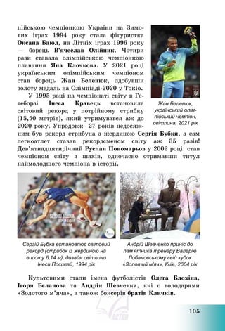 105
пійською чемпіонкою України на Зимо-
вих іграх 1994 року стала фігуристка
Оксана Баюл, на Літніх іграх 1996 року
– борець В’ячеслав Олійник. Чотири
рази ставала олімпійською чемпіонкою
плавчиня Яна Клочкова. У 2021 році
українським олімпійським чемпіоном
став борець Жан Беленюк, здобувши
золоту медаль на Олімпіаді-2020 у Токіо.
У 1995 році на чемпіонаті світу в Ге-
теборзі Інеса Кравець встановила
світовий рекорд у потрійному стрибку
(15,50 метрів), який утримувався аж до
2020 року. Упродовж 27 років недосяж-
ним був рекорд стрибуна з жердиною Сергія Бубки, а сам
легкоатлет ставав рекордсменом світу аж 35 разів!
Дев’ятнадцятирічний Руслан Пономарьов у 2002 році став
чемпіоном світу з шахів, одночасно отримавши титул
наймолодшого чемпіона в історії.
Сергій Бубка встановлює світовий
рекорд (стрибок із жердиною на
висоту 6,14 м), дизайн світлини
Інеси Посипай, 1994 рік
Андрій Шевченко приніс до
пам’ятника тренеру Валерію
Лобановському свій кубок
«Золотий м’яч», Київ, 2004 рік
Культовими стали імена футболістів Олега Блохіна,
Ігоря Бєланова та Андрія Шевченка, які є володарями
«Золотого м’яча», а також боксерів братів Кличків.
Жан Беленюк,
український олім-
пійський чемпіон,
світлина, 2021 рік
 