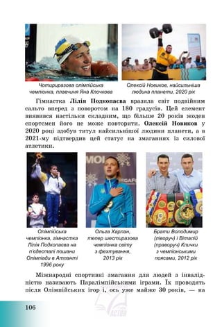 106
Чотириразова олімпійська
чемпіонка, плавчиня Яна Клочкова
Олексій Новиков, найсильніша
людина планети, 2020 рік
Гімнастка Лілія Подкопаєва вразила світ подвійним
сальто вперед з поворотом на 180 градусів. Цей елемент
виявився настільки складним, що більше 20 років жоден
спортсмен його не може повторити. Олексій Новиков у
2020 році здобув титул найсильнішої людини планети, а в
2021-му підтвердив цей статус на змаганнях із силової
атлетики.
Олімпійська
чемпіонка, гімнастка
Лілія Подкопаєва на
п’єдесталі пошани
Олімпіади в Атланті
1996 року
Ольга Харлан,
тепер шестиразова
чемпіонка світу
з фехтування,
2013 рік
Брати Володимир
(ліворуч) і Віталій
(праворуч) Клички
з чемпіонськими
поясами, 2012 рік
Міжнародні спортивні змагання для людей з інвалід-
ністю називають Паралімпійськими іграми. Їх проводять
після Олімпійських ігор і, ось уже майже 30 років, – на
 