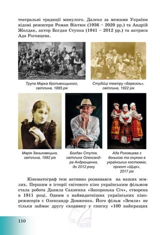 110
театральні традиції минулого. Далеко за межами України
відомі режисери Роман Віктюк (1936 — 2020 рр.) та Андрій
Жолдак, актор Богдан Ступка (1941 — 2012 рр.) та актриса
Ада Роговцева.
Трупа Марка Кропивницького,
світлина, 1885 рік
Студійці театру «Березіль»,
світлина, 1922 рік
Марія Заньковецька,
світлина, 1892 рік
Богдан Ступка,
світлина Олександ-
ра Андрющенка,
до 2012 року
Ада Роговцева з
донькою та онукою в
українських костюмах,
проєкт «Щирі»,
2017 рік
Кінематограф теж активно розвивався на наших зем-
лях. Першим в історії світового кіно українським фільмом
стала робота Данила Сахненка «Запорозька Січ», створена
в 1911 році. Одним з найвидатніших українських кіно-
режисерів є Олександр Довженко. Його фільм «Земля» не
тільки займає другу сходинку у списку «100 найкращих
 