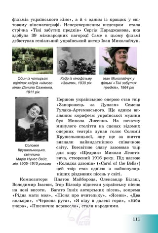 111
фільмів українського кіно», а й є одним із кращих у сві-
товому кінематографі. Неперевершеним шедевром стала
стрічка «Тіні забутих предків» Сергія Параджанова, яка
здобула 39 міжнародних нагород! Саме в цьому фільмі
дебютував геніальний український актор Іван Миколайчук.
Один із чотирьох
вцілілих кадрів «німого
кіно» Данила Сахненка,
1911 рік
Кадр із кінофільму
«Земля», 1930 рік
Іван Миколайчук у
фільмі «Тіні забутих
предків», 1964 рік
Першою українською оперою став твір
«Запорожець за Дунаєм» Семена
Гулака-Артемовського. Ще одним ви-
знаним корифеєм української музики
був Микола Лисенко. На початку
минулого століття на сценах відомих
оперних театрів лунав голос Соломії
Крушельницької, яку ще за життя
визнали найвидатнішою співачкою
світу. Всесвітню славу завоював твір
для хору «Щедрик» Миколи Леонто-
вича, створений 1916 року. Під назвою
«Колядка дзвонів» («Carol of the Bells»)
цей твір став однією з найпопуляр-
ніших різдвяних пісень у світі.
Композитори Платон Майборода, Олександр Білаш,
Володимир Івасюк, Ігор Білозір піднесли українську пісню
на нові висоти. Багато їхніх авторських пісень, зокрема
«Рідна мати моя», «Пісня про вчительку», «Ясени», «Два
кольори», «Червона рута», «Я піду в далекі гори», «Ніби
вчора», «Пшеничне перевесло», стали народними.
Соломія
Крушельницька,
світлина
Маріо Нунес Вайс,
між 1905–1910 роками
 