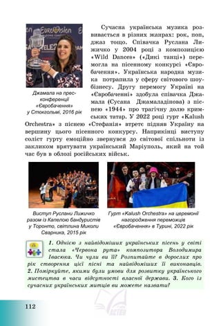 112
Сучасна українська музика роз-
вивається в різних жанрах: рок, поп,
джаз тощо. Співачка Руслана Ли-
жичко у 2004 році з композицією
«Wild Dances» («Дикі танці») пере-
могла на пісенному конкурсі «Євро-
бачення». Українська народна музи-
ка потрапила у сферу світового шоу-
бізнесу. Другу перемогу Україні на
«Євробаченні» здобула співачка Джа-
мала (Сусана Джамаладінова) з піс-
нею «1944» про трагічну долю крим-
ських татар. У 2022 році гурт «Kalush
Orchestra» з піснею «Стефанія» втретє підняв Україну на
вершину цього пісенного конкурсу. Наприкінці виступу
соліст гурту емоційно звернувся до світової спільноти із
закликом врятувати український Маріуполь, який на той
час був в облозі російських військ.
Виступ Руслани Лижичко
разом із Капелою бандуристів
у Торонто, світлина Миколи
Сварника, 2015 рік
Гурт «Kalush Orchestra» на церемонії
нагородження переможців
«Євробачення» в Турині, 2022 рік
1. Однією з найвідоміших українських пісень у світі
стала «Червона рута» композитора Володимира
Івасюка. Чи чули ви її? Розпитайте в дорослих про
рік створення цієї пісні та найвідоміших її виконавців.
2. Поміркуйте, якими були умови для розвитку українського
мистецтва в часи відсутності власної держави. 3. Кого із
сучасних українських митців ви можете назвати?
Джамала на прес-
конференції
«Євробачення»
у Стокгольмі, 2016 рік
 