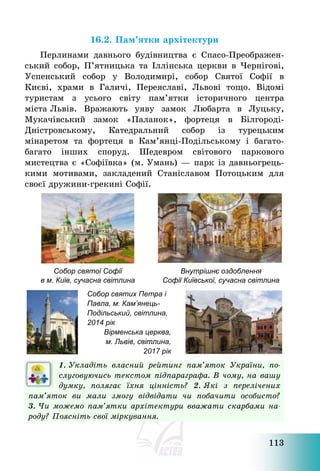 113
16.2. Пам’ятки архітектури
Перлинами давнього будівництва є Спасо-Преображен-
ський собор, П’ятницька та Іллінська церкви в Чернігові,
Успенський собор у Володимирі, собор Святої Софії в
Києві, храми в Галичі, Переяславі, Львові тощо. Відомі
туристам з усього світу пам’ятки історичного центра
міста Львів. Вражають уяву замок Любарта в Луцьку,
Мукачівський замок «Паланок», фортеця в Білгороді-
Дністровському, Катедральний собор із турецьким
мінаретом та фортеця в Кам’янці-Подільському і багато-
багато інших споруд. Шедевром світового паркового
мистецтва є «Софіївка» (м. Умань) – парк із давньогрець-
кими мотивами, закладений Станіславом Потоцьким для
своєї дружини-грекині Софії.
Собор святої Софії
в м. Київ, сучасна світлина
Внутрішнє оздоблення
Софії Київської, сучасна світлина
Собор святих Петра і
Павла, м. Кам’янець-
Подільський, світлина,
2014 рік
Вірменська церква,
м. Львів, світлина,
2017 рік
1. Укладіть власний рейтинг пам’яток України, по-
слуговуючись текстом підпараграфа. В чому, на вашу
думку, полягає їхня цінність? 2. Які з перелічених
пам’яток ви мали змогу відвідати чи побачити особисто?
3. Чи можемо пам’ятки архітектури вважати скарбами на-
роду? Поясніть свої міркування.
 