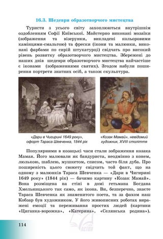 114
16.3. Шедеври образотворчого мистецтва
Туристи з усього світу захоплюються внутрішнім
оздобленням Софії Київської. Майстерно виконані мозаїки
(зображення та візерунки, викладені кольоровими
камінцями-смальтою) та фрески (ікони та малюнки, вико-
нані фарбами по сирій штукатурці) свідчать про високий
рівень розвитку образотворчого мистецтва. Збережені до
наших днів шедеври образотворчого мистецтва найчастіше
є іконами (зображеннями святих). Згодом набули поши-
рення портрети знатних осіб, а також скульптура.
«Дари в Чигирині 1649 року»,
офорт Тараса Шевченка, 1844 рік
«Козак Мамай», невідомий
художник, XVIII століття
Популярними в козацькі часи стали зображення козака
Мамая. Його малювали як бандуриста, неодмінно з конем,
люлькою, шаблею, мушкетом, списом, часто біля дуба. Про
поширеність цього сюжету свідчить той факт, що на
одному з малюнків Тараса Шевченка – «Дари в Чигирині
1649 року» (1844 рік) – бачимо картину «Козак Мамай».
Вона розміщена на стіні в домі гетьмана Богдана
Хмельницького так само, як ікона. Ви, безперечно, знаєте
Тараса Шевченка як знаменитого поета, та за фахом наш
Кобзар був художником. У його живописних роботах вира-
жені емоції та переживання простих людей (картини
«Циганка-ворожка», «Катерина», «Селянська родина»).
 