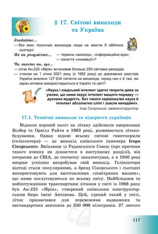 117
§ 17. Світові винаходи
та Україна
Згадайте…
— без яких технічних винаходів люди не змогли б обійтися
сьогодні.
Як ви розумієте… — терміни «винахід», «інформаційна ера»;
— поняття «інновації»?
Чи знаєте ви, що…
— літак Ан-225 «Мрія» встановив близько 250 світових рекордів;
— станом на 1 січня 2021 року (з 1992 року) до державних реєстрів
України внесено 127 634 патенти на винаходи, серед них є й такі, які
зараз активно використовуються в Україні та світі?
«Наука і людський інтелект здатні творити дива за
умови, що ними керує інтелект вищого порядку —
духовна мудрість. Без такого керівництва наука й
інтелект абсолютно сліпі і зовсім ненадійні».
Ігор Сікорський, авіаконструктор
17.1. Технічні винаходи та відкриття українців
Відколи перший політ на літаку здійснили американці
Вілбер та Орвілл Райти в 1903 році, розвивається літако-
будування. Однак відомі всьому світові гвинтокрили
(гелікоптери) – це винахід київського інженера Ігоря
Сікорського. Виїхавши із Радянського Союзу (про причини
такого вчинку ви дізнаєтеся в наступному розділі), він
потрапив до США, де спочатку запатентував, а в 1940 році
вперше успішно випробував свій винахід. Гелікоптери
відтоді стали популярними, а бренд Сікорського і сьогодні
використовують для виготовлення «повітряних машин»,
що ними послуговуються по всьому світу. Найбільшим та
найпотужнішим транспортним літаком у світі із 1988 року
був Ан-225 «Мрія», створений київським конструктор-
ським бюро імені Антонова. Цей, єдиний такий у світі,
літак призначався для перевезення надважких та
нестандартних вантажів до 250 000 кілограмів. 27 лютого
 