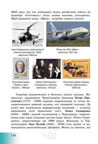 118
2022 року під час повітряної атаки російських військ на
аеропорт «Гостомель» літак зазнав значних ушкоджень.
Щоб відновити нашу «Мрію», потрібно чимало коштів.
Ігор Сікорський у гвинтокрилі
власної конструкції, США,
світлина,1944 рік
Літак Ан-225 «Мрія»,
світлина, 2021 рік
Поштова марка
України «Іван
Пулюй», 1995 рік
Левко Платонович
Симиренко з дітьми,
світлина, 1910 рік
Поштова марка України
«Петро Прокопович»,
2000 рік
Українці відзначилися в багатьох інших галузях. На-
приклад, уродженець Чернігівщини бджоляр Петро Про-
копович (1775 — 1850) першим запропонував та почав ви-
користовувати рамкові вулики, які поширені сьогодні. До
нього мед отримували варварськими методами – шляхом
винищення всієї бджолиної сім’ї. Левко Симиренко
(1855 — 1920), знаний селекціонер з Черкащини, запропо-
нував нові види плодових рослин (сорт яблук «Ренет Сими-
ренка» зареєстровано ще 1890 року). Виходець із Тер-
нопільщини Іван Пулюй (1845 — 1918) став одним із ви-
нахідників рентгенівських променів. Фізик за освітою, він
 