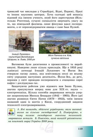 119
тривалий час викладав у Страсбурзі, Відні, Парижі, Празі
та інших наукових центрах. Хоча сьогодні цей винахід
відомий під іменем ученого, який його зареєстрував (Віль-
гельма Рентгена), сучасні спеціалісти звертають увагу на
те, що німецький фахівець лише фіксував вдалі експери-
менти, а от першовідкривачем явища є саме Іван Пулюй.
Ігнацій Лукасевич,
скульптура Володимира
Цісарика, м. Львів, 2008 рік
Міст Патона в м. Київ,
сучасна світлина
Вагомими були досягнення в промисловості та вироб-
ництві. Наведемо лише кілька прикладів. Ще в 1853 році
львівські аптекарі Ігнацій Лукасевич та Йоган Зех
створили гасову лампу, яка освітлювала оселі по всьому
світу упродовж наступних десятиліть. Йоган Зех, до речі,
першим у світі проводив експерименти з очищення сирої
нафти і досліджував гас.
Завдячуючи роботам уже відомого вам Івана Пулюя,
значно просунулася вперед нова для ХІХ ст. наука –
електротехніка. Кілька способів зварювання металів упер-
ше запропонував Микола Бенардос (1842 — 1905). Його ідеї
значно розвинув Євген Патон (1870 — 1953), чиїм іменем
названий один із мостів у Києві, споруджений завдяки
технології електрозварювання.
1. Які винаходи, здійснені українцями, мали вагомий
вплив на сільське господарство? 2. Поміркуйте, в
чому полягає господарське значення технологій
зварювання металів. 3. Поясніть, який винахід увіковічнено
на поштовій марці України 2000 року.
 